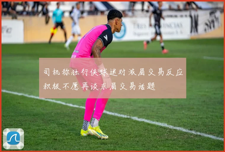 司机称独行侠球迷对浓眉交易反应积极不愿再谈东眉交易话题