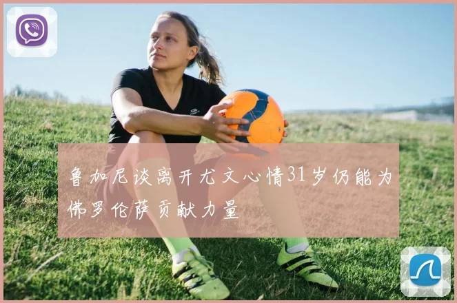 鲁加尼谈离开尤文心情31岁仍能为佛罗伦萨贡献力量