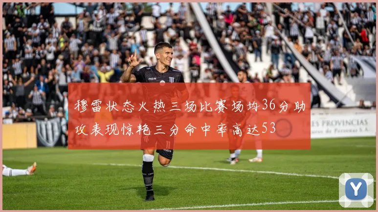 穆雷状态火热三场比赛场均36分助攻表现惊艳三分命中率高达53