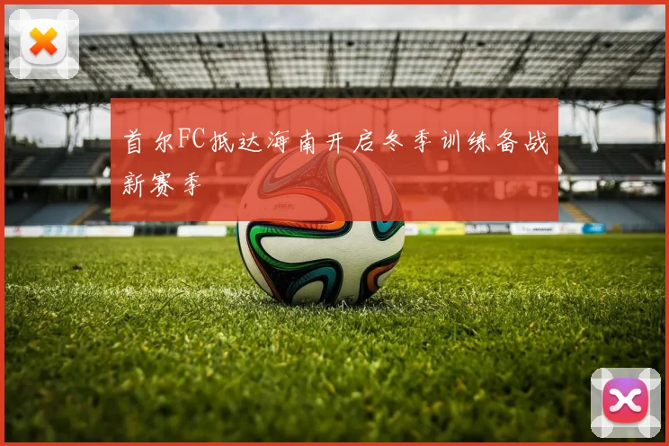 首尔FC抵达海南开启冬季训练备战新赛季