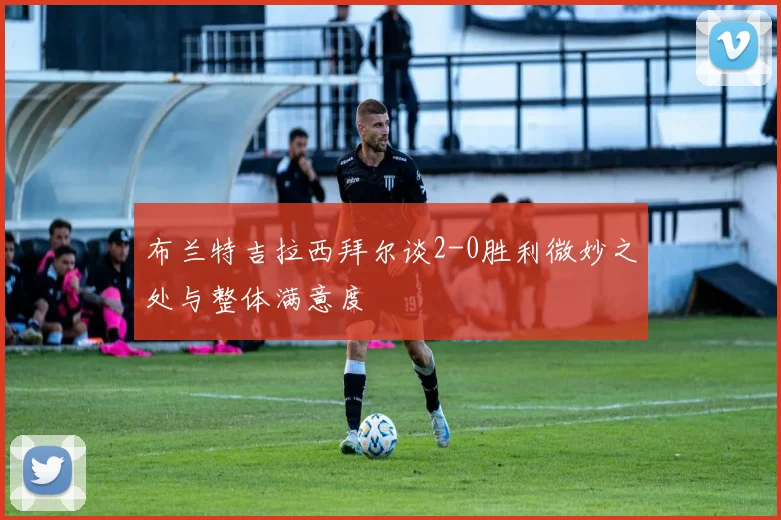 布兰特吉拉西拜尔谈2-0胜利微妙之处与整体满意度