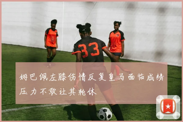 姆巴佩左膝伤情反复皇马面临成绩压力不敢让其轮休