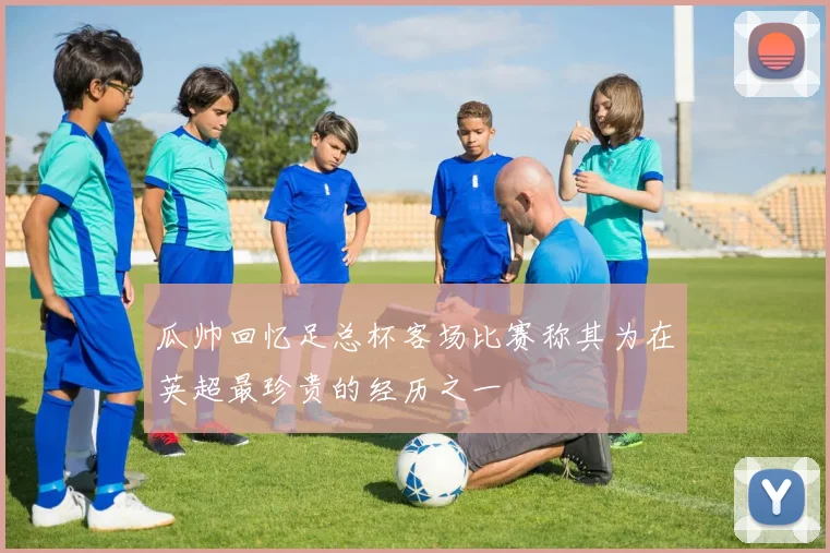 瓜帅回忆足总杯客场比赛称其为在英超最珍贵的经历之一