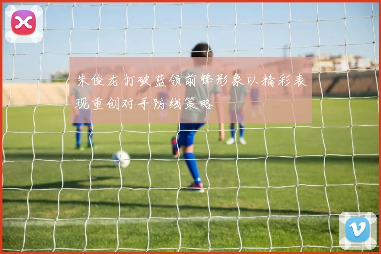 朱俊龙打破蓝领前锋形象以精彩表现重创对手防线策略