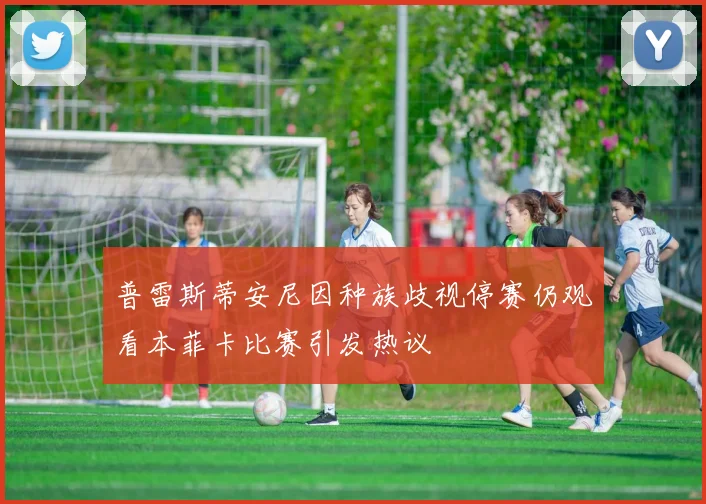 普雷斯蒂安尼因种族歧视停赛仍观看本菲卡比赛引发热议