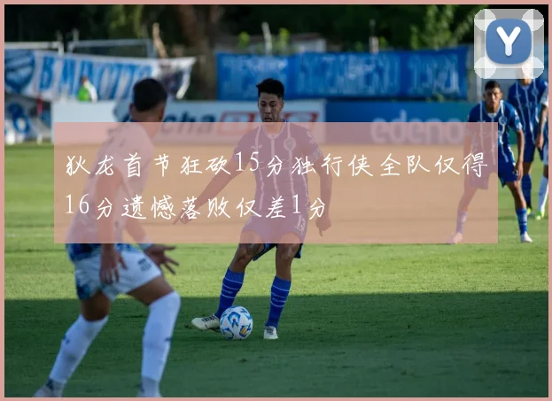狄龙首节狂砍15分独行侠全队仅得16分遗憾落败仅差1分