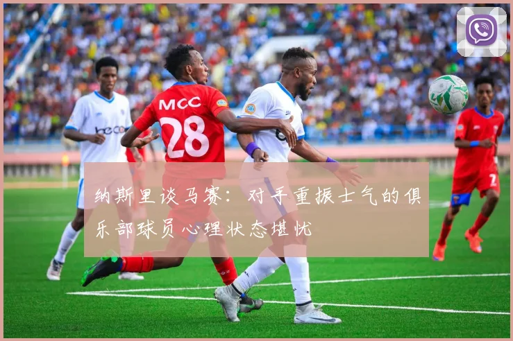 纳斯里谈马赛：对手重振士气的俱乐部球员心理状态堪忧
