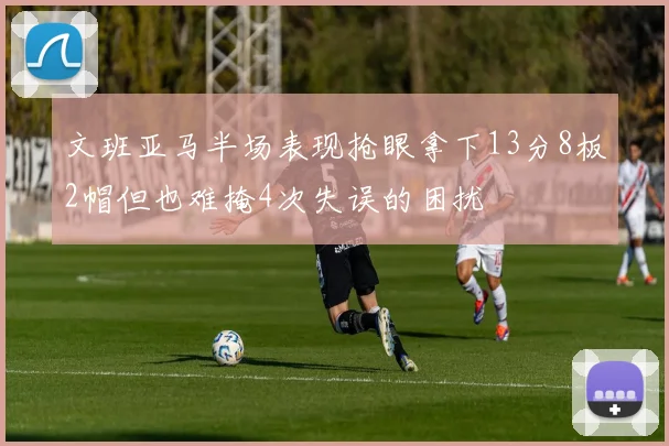 文班亚马半场表现抢眼拿下13分8板2帽但也难掩4次失误的困扰