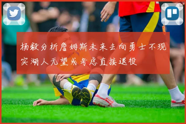杨毅分析詹姆斯未来去向勇士不现实湖人无望或考虑直接退役