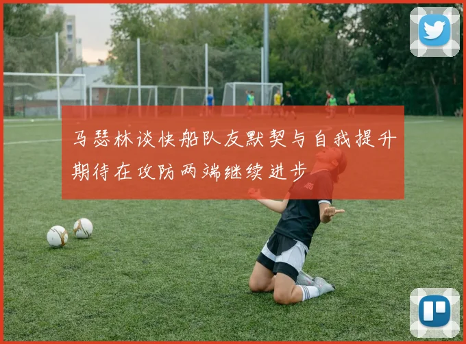 马瑟林谈快船队友默契与自我提升期待在攻防两端继续进步