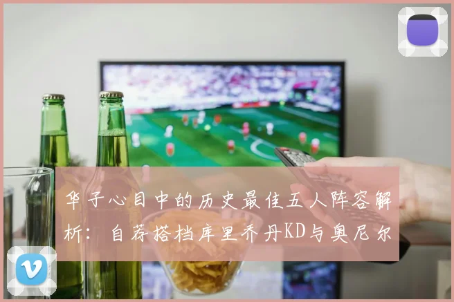 华子心目中的历史最佳五人阵容解析：自荐搭档库里乔丹KD与奥尼尔共襄盛举