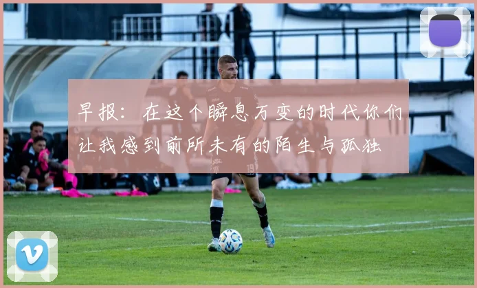 早报：在这个瞬息万变的时代你们让我感到前所未有的陌生与孤独