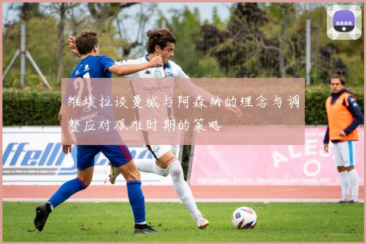 维埃拉谈曼城与阿森纳的理念与调整应对艰难时期的策略