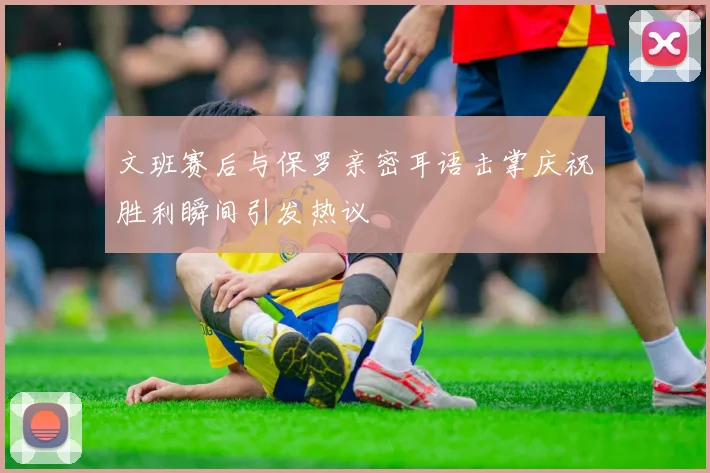 文班赛后与保罗亲密耳语击掌庆祝胜利瞬间引发热议