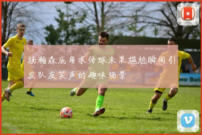 杨瀚森底角求传球未果尴尬瞬间引发队友笑声的趣味场景