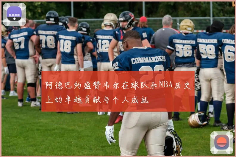 阿德巴约盛赞韦尔在球队和NBA历史上的卓越贡献与个人成就