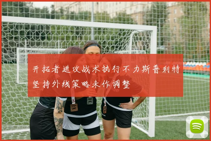 开拓者进攻战术执行不力斯普利特坚持外线策略未作调整
