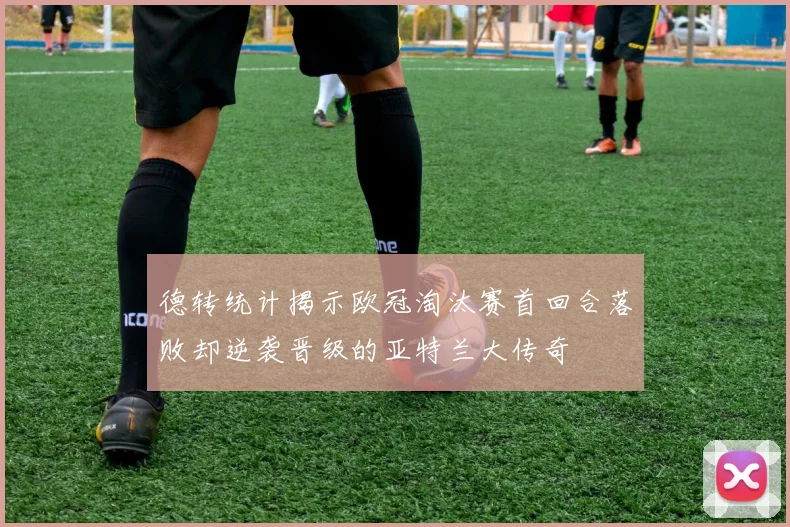 德转统计揭示欧冠淘汰赛首回合落败却逆袭晋级的亚特兰大传奇