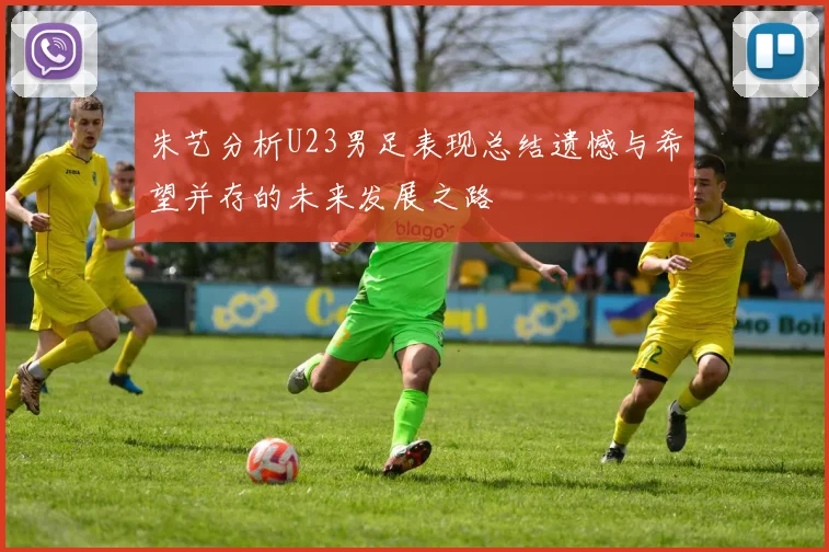 朱艺分析U23男足表现总结遗憾与希望并存的未来发展之路