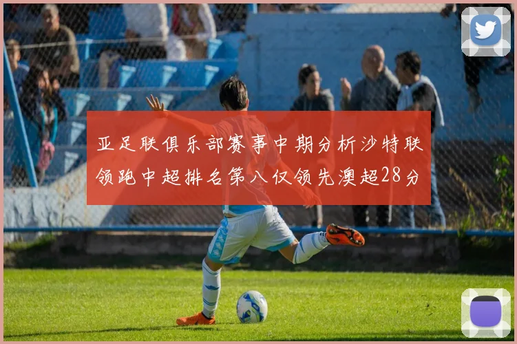亚足联俱乐部赛事中期分析沙特联领跑中超排名第八仅领先澳超28分