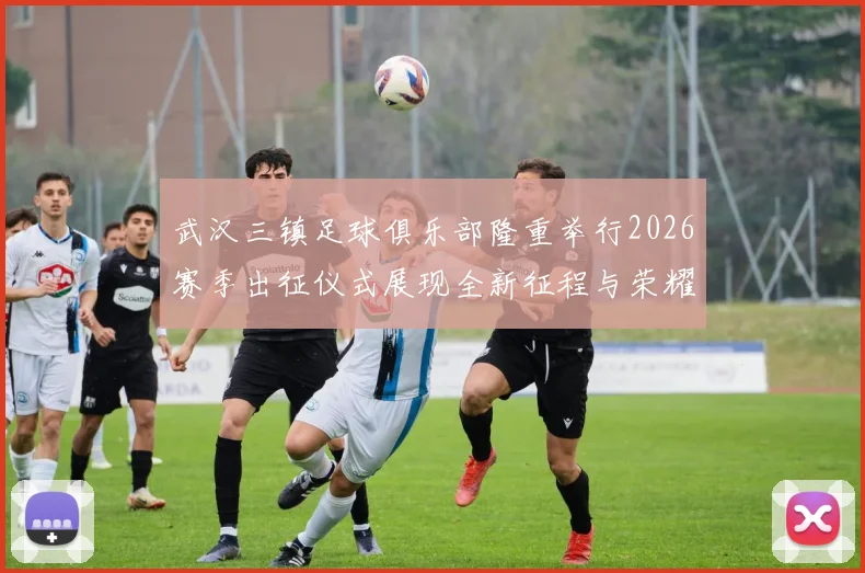 武汉三镇足球俱乐部隆重举行2026赛季出征仪式展现全新征程与荣耀追求