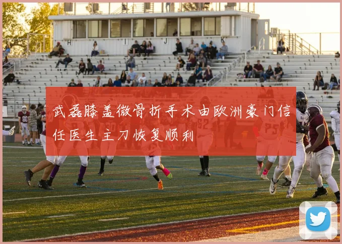 武磊膝盖微骨折手术由欧洲豪门信任医生主刀恢复顺利