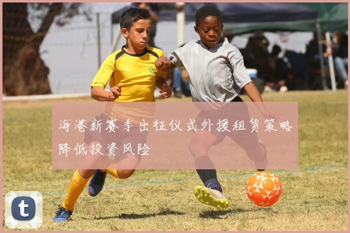 海港新赛季出征仪式外援租赁策略降低投资风险