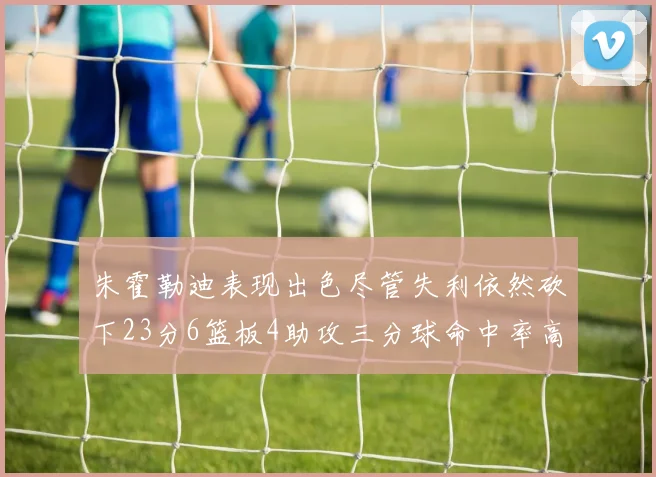 朱霍勒迪表现出色尽管失利依然砍下23分6篮板4助攻三分球命中率高达50
