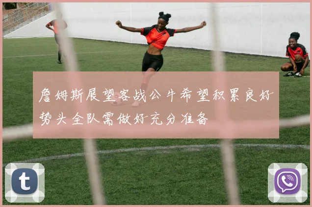 詹姆斯展望客战公牛希望积累良好势头全队需做好充分准备