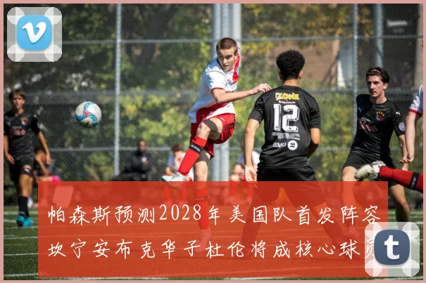 帕森斯预测2028年美国队首发阵容坎宁安布克华子杜伦将成核心球员