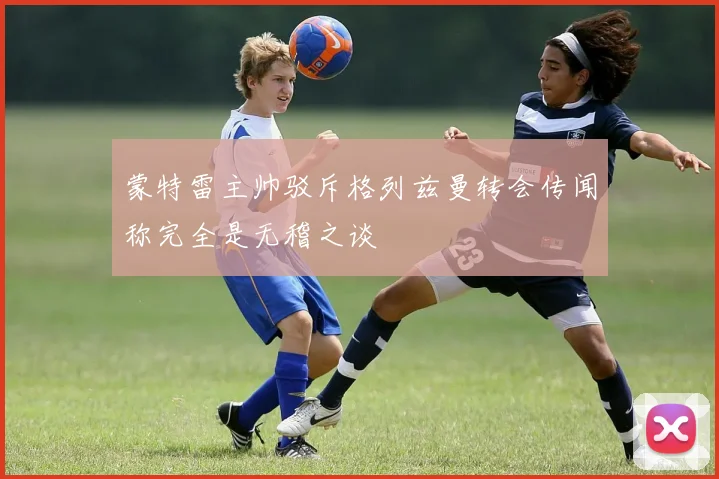 蒙特雷主帅驳斥格列兹曼转会传闻称完全是无稽之谈