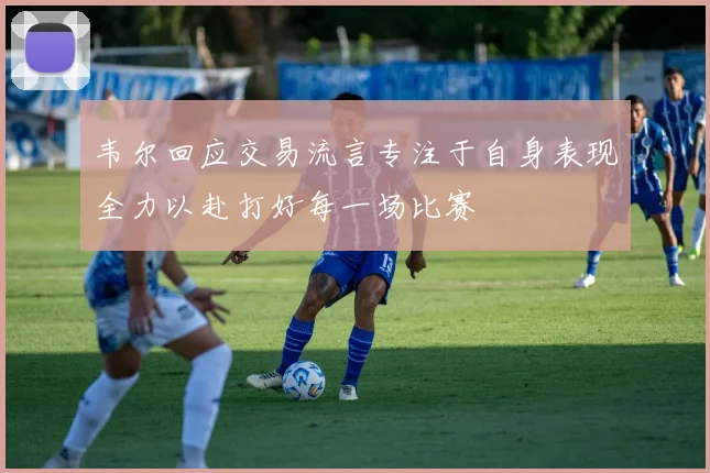 韦尔回应交易流言专注于自身表现全力以赴打好每一场比赛