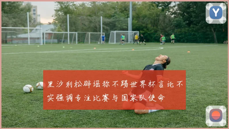 里沙利松辟谣称不踢世界杯言论不实强调专注比赛与国家队使命