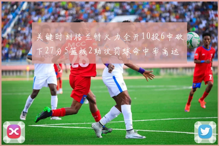 关键时刻格兰特火力全开10投6中砍下27分5篮板2助攻罚球命中率高达857