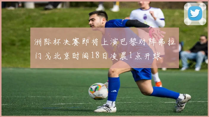 洲际杯决赛即将上演巴黎对阵弗拉门戈北京时间18日凌晨1点开球