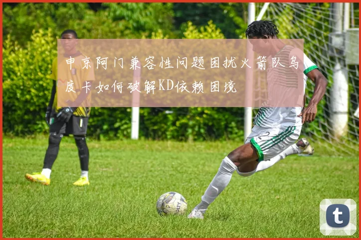 申京阿门兼容性问题困扰火箭队乌度卡如何破解KD依赖困境