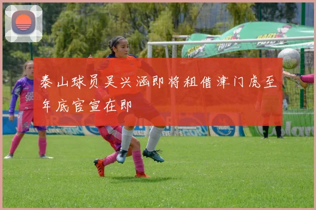 泰山球员吴兴涵即将租借津门虎至年底官宣在即